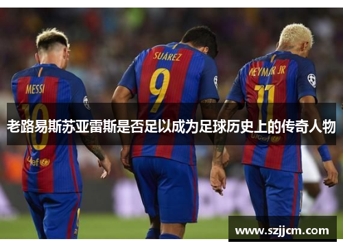 老路易斯苏亚雷斯是否足以成为足球历史上的传奇人物