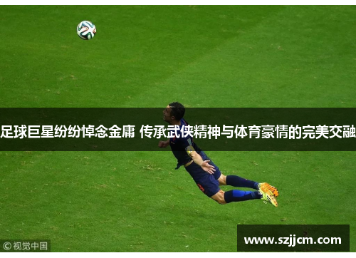 足球巨星纷纷悼念金庸 传承武侠精神与体育豪情的完美交融