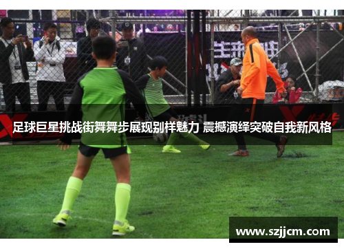 足球巨星挑战街舞舞步展现别样魅力 震撼演绎突破自我新风格