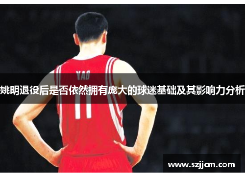 姚明退役后是否依然拥有庞大的球迷基础及其影响力分析