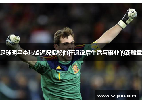 足球明星李玮锋近况揭秘他在退役后生活与事业的新篇章